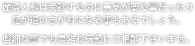 産婦人科は受診するのに勇気が要る事だったり足が遠のきがちになる事もあるでしょう。些細な事でも是非お気軽にご相談下さいませ。